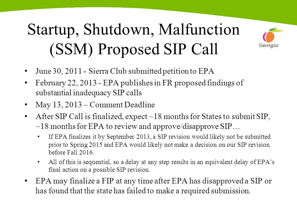 Startup, Shutdown, Malfunction (SSM) Proposed SIP Call June 30, Sierra Club submitted petition to EPA February 22, EPA publishes in FR proposed findings of substantial inadequacy SIP calls May 13, 2013 – Comment Deadline After SIP Call is finalized, expect ~18 months for States to submit SIP, ~18 months for EPA to review and approve/disapprove SIP… If EPA finalizes it by September 2013, a SIP revision would likely not be submitted prior to Spring 2015 and EPA would likely not make a decision on our SIP revision before Fall 2016.