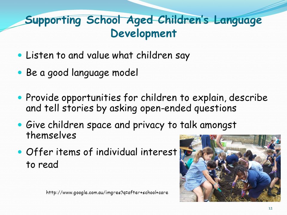 Supporting School Aged Children’s Language Development Listen to and value what children say Be a good language model Provide opportunities for children to explain, describe and tell stories by asking open-ended questions Give children space and privacy to talk amongst themselves Offer items of individual interest to read   q=after+school+care 12