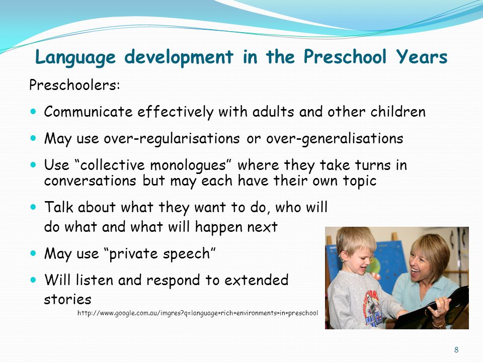 Language development in the Preschool Years Preschoolers: Communicate effectively with adults and other children May use over-regularisations or over-generalisations Use collective monologues where they take turns in conversations but may each have their own topic Talk about what they want to do, who will do what and what will happen next May use private speech Will listen and respond to extended stories   q=language+rich+environments+in+preschool 8
