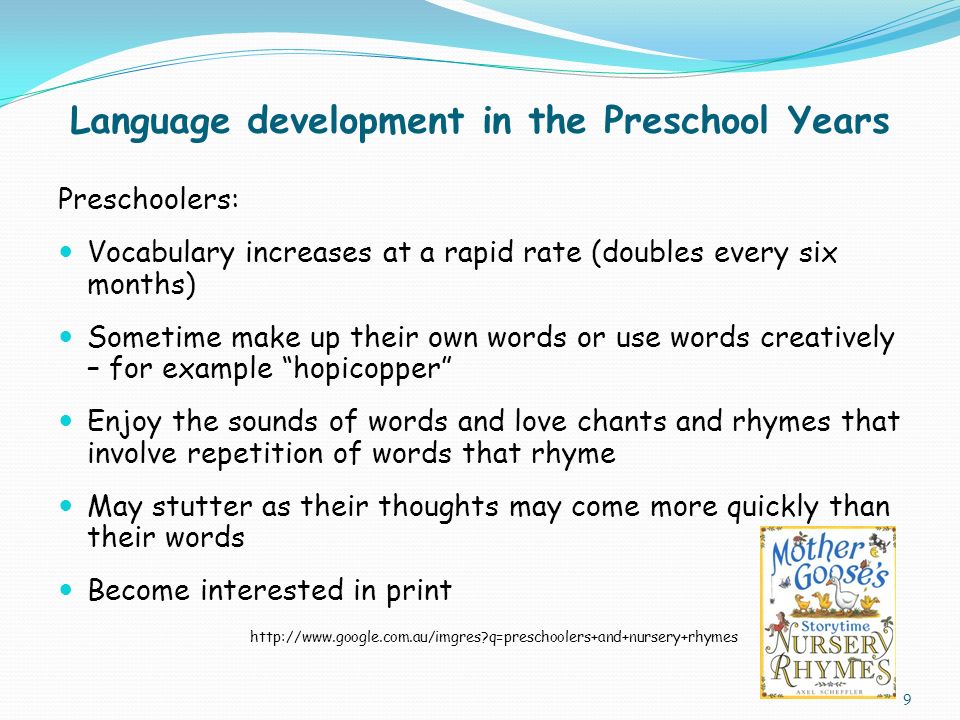 Language development in the Preschool Years Preschoolers: Vocabulary increases at a rapid rate (doubles every six months) Sometime make up their own words or use words creatively – for example hopicopper Enjoy the sounds of words and love chants and rhymes that involve repetition of words that rhyme May stutter as their thoughts may come more quickly than their words Become interested in print   q=preschoolers+and+nursery+rhymes 9