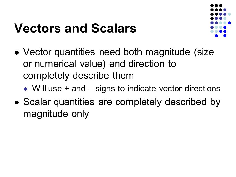 Vectors and Scalars Vector quantities need both magnitude (size or numerical value) and direction to completely describe them Will use + and – signs to indicate vector directions Scalar quantities are completely described by magnitude only