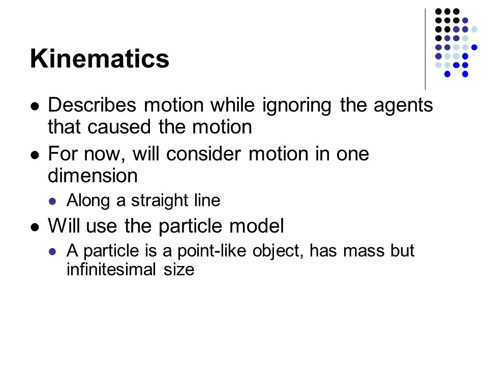 Kinematics Describes motion while ignoring the agents that caused the motion For now, will consider motion in one dimension Along a straight line Will use the particle model A particle is a point-like object, has mass but infinitesimal size