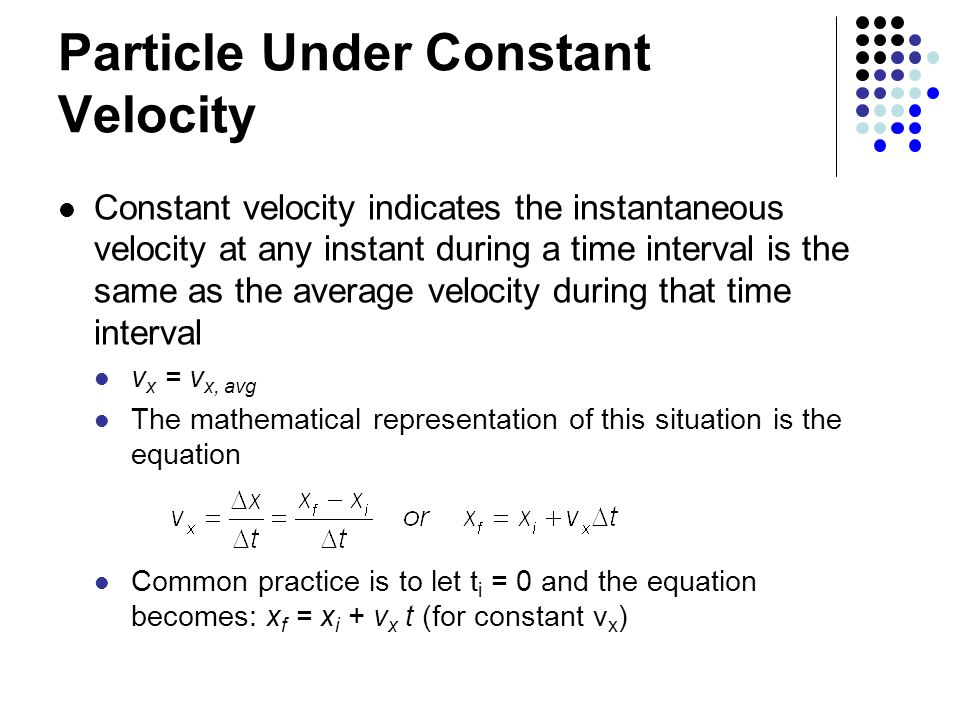 Particle Under Constant Velocity Constant velocity indicates the instantaneous velocity at any instant during a time interval is the same as the average velocity during that time interval v x = v x, avg The mathematical representation of this situation is the equation Common practice is to let t i = 0 and the equation becomes: x f = x i + v x t (for constant v x )