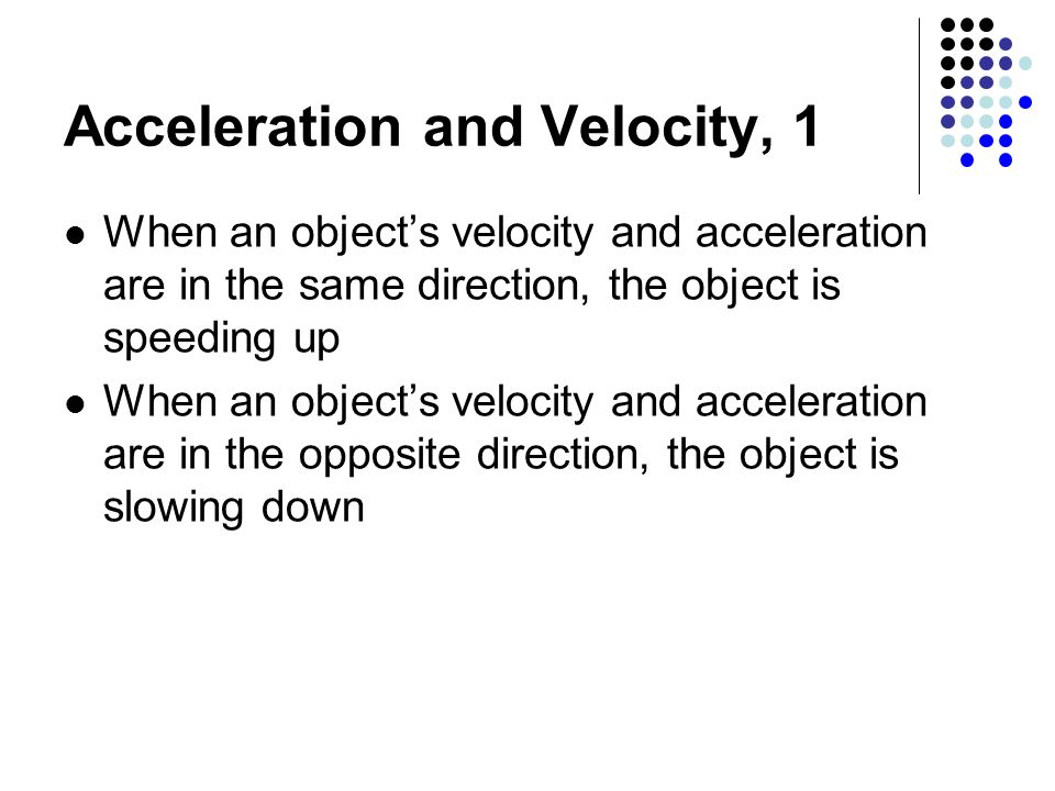 Acceleration and Velocity, 1 When an object’s velocity and acceleration are in the same direction, the object is speeding up When an object’s velocity and acceleration are in the opposite direction, the object is slowing down