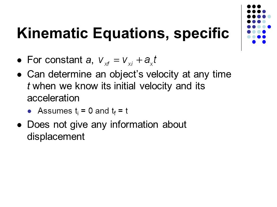 Kinematic Equations, specific For constant a, Can determine an object’s velocity at any time t when we know its initial velocity and its acceleration Assumes t i = 0 and t f = t Does not give any information about displacement