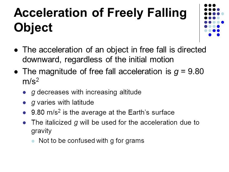 Acceleration of Freely Falling Object The acceleration of an object in free fall is directed downward, regardless of the initial motion The magnitude of free fall acceleration is g = 9.80 m/s 2 g decreases with increasing altitude g varies with latitude 9.80 m/s 2 is the average at the Earth’s surface The italicized g will be used for the acceleration due to gravity Not to be confused with g for grams