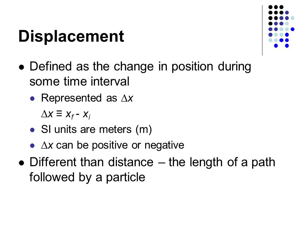 Displacement Defined as the change in position during some time interval Represented as  x  x ≡ x f - x i SI units are meters (m)  x can be positive or negative Different than distance – the length of a path followed by a particle