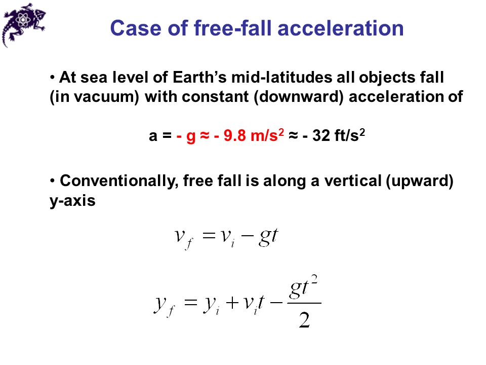Case of free-fall acceleration At sea level of Earth’s mid-latitudes all objects fall (in vacuum) with constant (downward) acceleration of a = - g ≈ m/s 2 ≈ - 32 ft/s 2 Conventionally, free fall is along a vertical (upward) y-axis