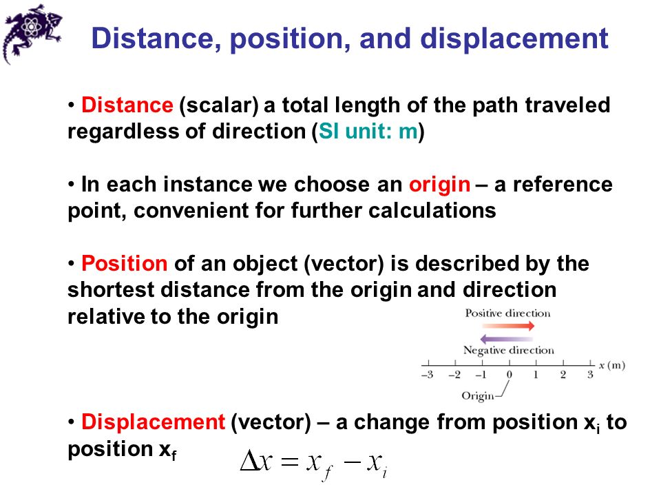 Distance, position, and displacement Distance (scalar) a total length of the path traveled regardless of direction (SI unit: m) In each instance we choose an origin – a reference point, convenient for further calculations Position of an object (vector) is described by the shortest distance from the origin and direction relative to the origin Displacement (vector) – a change from position x i to position x f