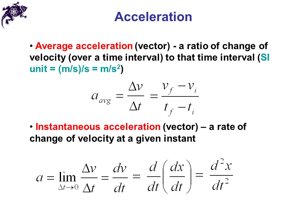 Acceleration Average acceleration (vector) - a ratio of change of velocity (over a time interval) to that time interval (SI unit = (m/s)/s = m/s 2 ) Instantaneous acceleration (vector) – a rate of change of velocity at a given instant