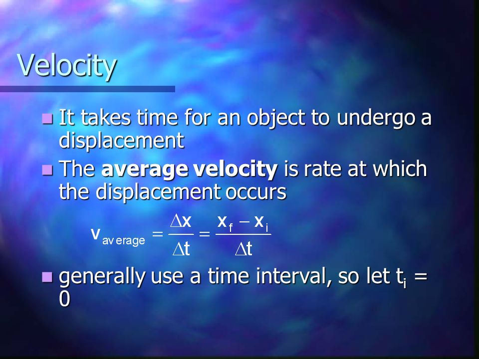 Velocity It takes time for an object to undergo a displacement It takes time for an object to undergo a displacement The average velocity is rate at which the displacement occurs The average velocity is rate at which the displacement occurs generally use a time interval, so let t i = 0 generally use a time interval, so let t i = 0