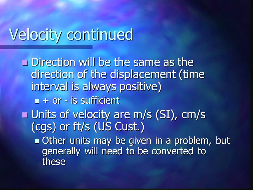 Velocity continued Direction will be the same as the direction of the displacement (time interval is always positive) Direction will be the same as the direction of the displacement (time interval is always positive) + or - is sufficient + or - is sufficient Units of velocity are m/s (SI), cm/s (cgs) or ft/s (US Cust.) Units of velocity are m/s (SI), cm/s (cgs) or ft/s (US Cust.) Other units may be given in a problem, but generally will need to be converted to these Other units may be given in a problem, but generally will need to be converted to these