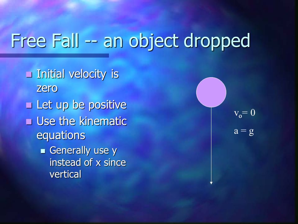 Free Fall -- an object dropped Initial velocity is zero Initial velocity is zero Let up be positive Let up be positive Use the kinematic equations Use the kinematic equations Generally use y instead of x since vertical Generally use y instead of x since vertical v o = 0 a = g