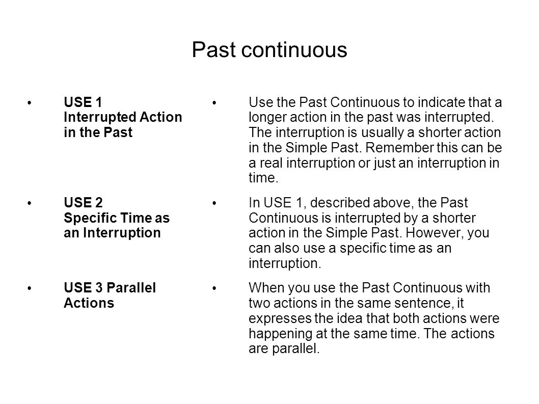 Past continuous USE 1 Interrupted Action in the Past USE 2 Specific Time as an Interruption USE 3 Parallel Actions Use the Past Continuous to indicate that a longer action in the past was interrupted.
