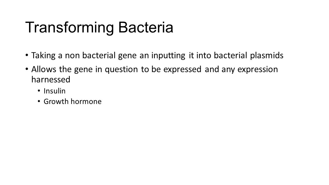 Transforming Bacteria Taking a non bacterial gene an inputting it into bacterial plasmids Allows the gene in question to be expressed and any expression harnessed Insulin Growth hormone