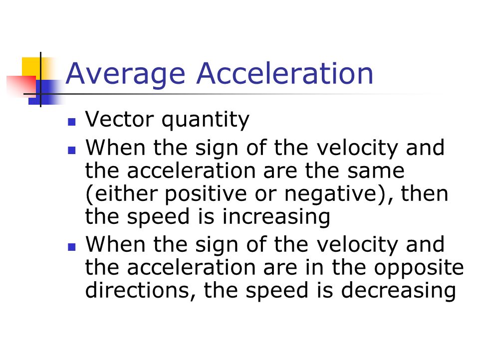 Average Acceleration Vector quantity When the sign of the velocity and the acceleration are the same (either positive or negative), then the speed is increasing When the sign of the velocity and the acceleration are in the opposite directions, the speed is decreasing