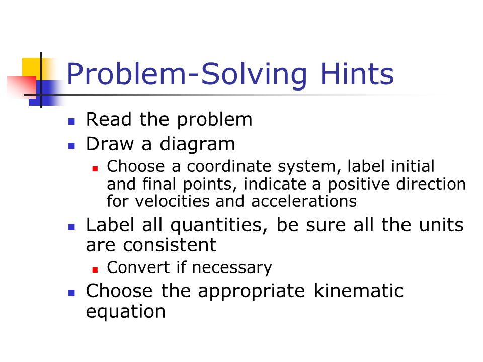 Problem-Solving Hints Read the problem Draw a diagram Choose a coordinate system, label initial and final points, indicate a positive direction for velocities and accelerations Label all quantities, be sure all the units are consistent Convert if necessary Choose the appropriate kinematic equation