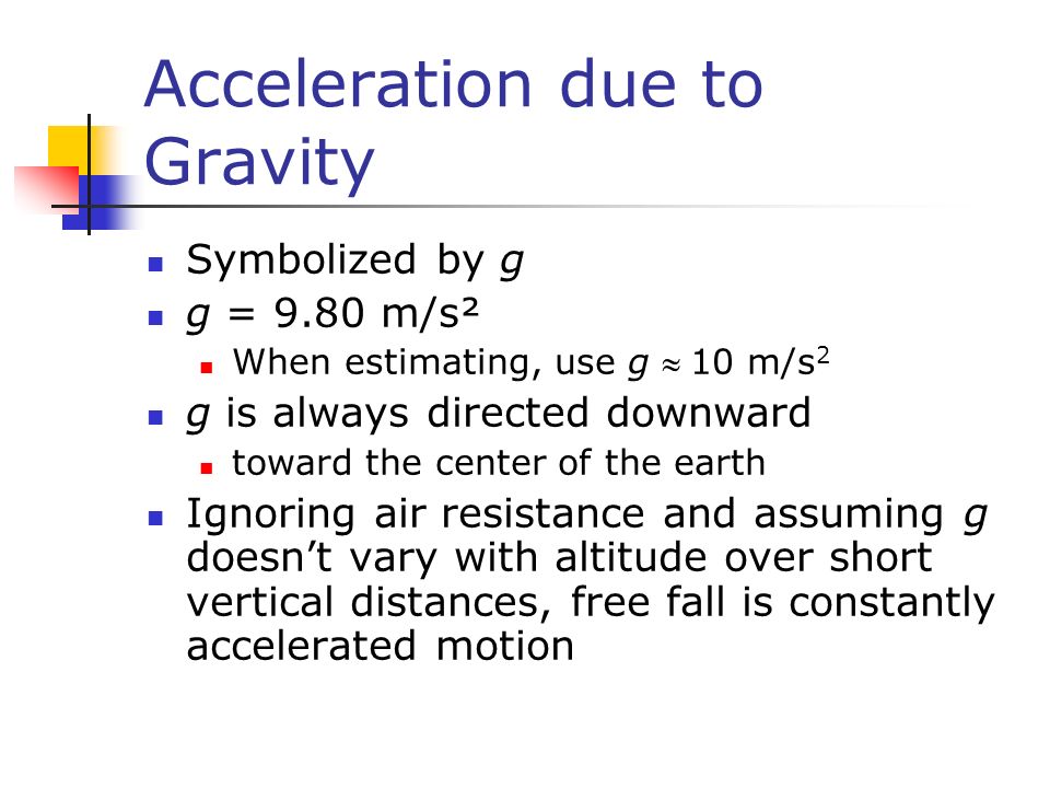 Acceleration due to Gravity Symbolized by g g = 9.80 m/s² When estimating, use g 10 m/s 2 g is always directed downward toward the center of the earth Ignoring air resistance and assuming g doesn’t vary with altitude over short vertical distances, free fall is constantly accelerated motion