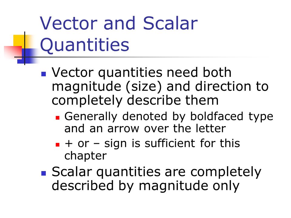 Vector and Scalar Quantities Vector quantities need both magnitude (size) and direction to completely describe them Generally denoted by boldfaced type and an arrow over the letter + or – sign is sufficient for this chapter Scalar quantities are completely described by magnitude only