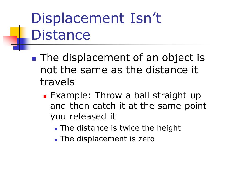 Displacement Isn’t Distance The displacement of an object is not the same as the distance it travels Example: Throw a ball straight up and then catch it at the same point you released it The distance is twice the height The displacement is zero