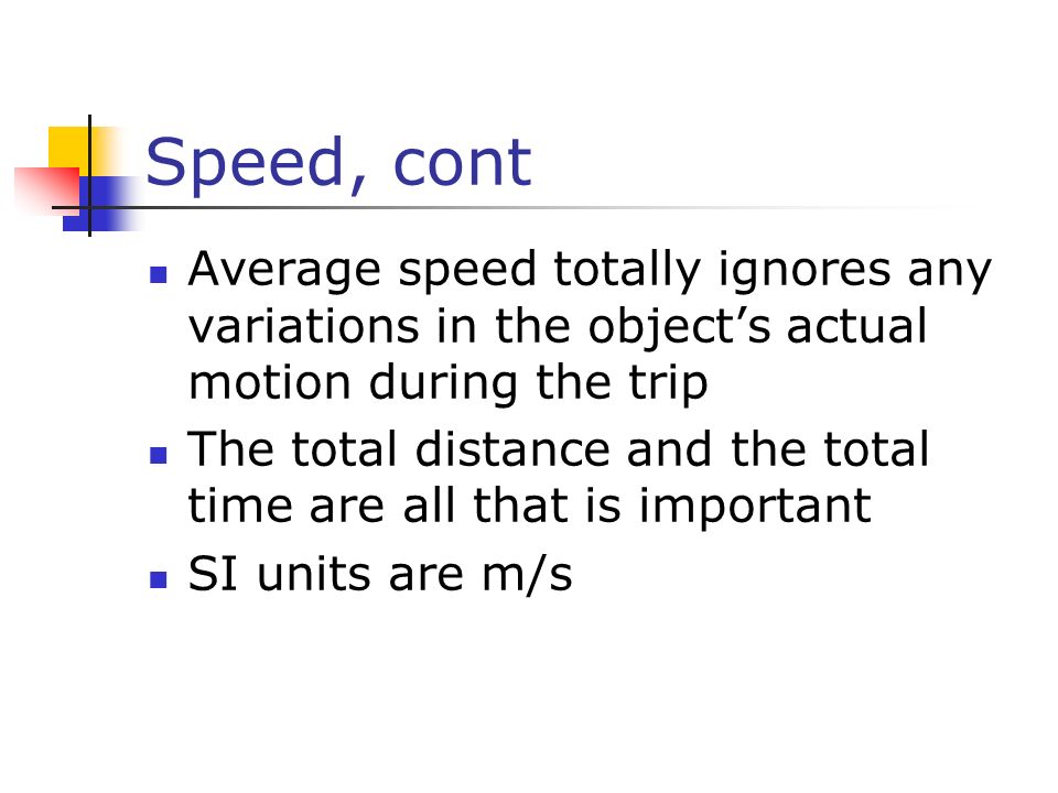 Speed, cont Average speed totally ignores any variations in the object’s actual motion during the trip The total distance and the total time are all that is important SI units are m/s