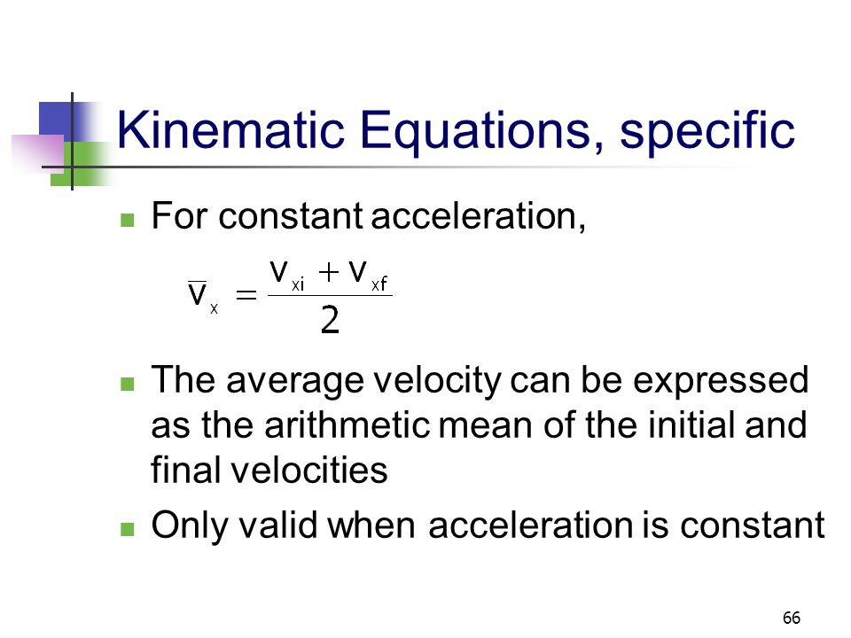 65 Kinematic Equations, specific For constant a, Can determine an object’s velocity at any time t when we know its initial velocity and its acceleration Does not give any information about displacement