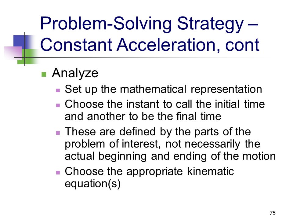 74 Problem-Solving Strategy – Constant Acceleration Conceptualize Establish a mental representation Categorize Confirm there is a particle or an object that can be modeled as a particle Confirm it is moving with a constant acceleration