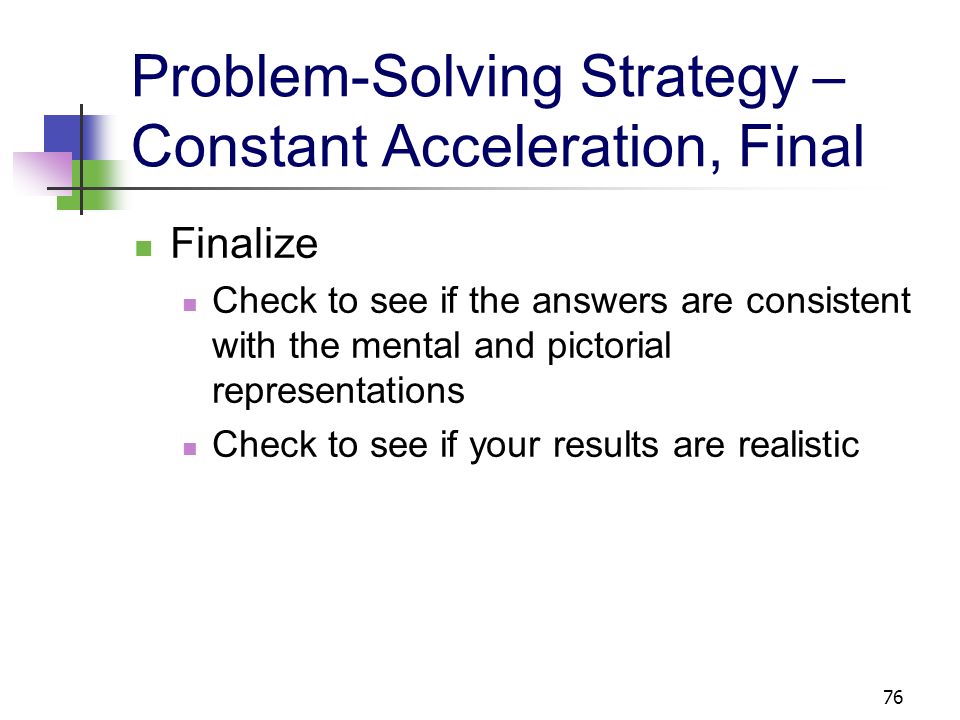 75 Problem-Solving Strategy – Constant Acceleration, cont Analyze Set up the mathematical representation Choose the instant to call the initial time and another to be the final time These are defined by the parts of the problem of interest, not necessarily the actual beginning and ending of the motion Choose the appropriate kinematic equation(s)