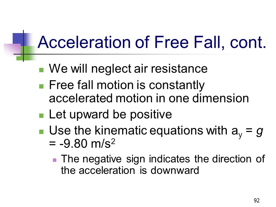91 Acceleration of Freely Falling Object The acceleration of an object in free fall is directed downward, regardless of the initial motion The magnitude of free fall acceleration is g = 9.80 m/s 2 g decreases with increasing altitude g varies with latitude 9.80 m/s 2 is the average at the earth’s surface