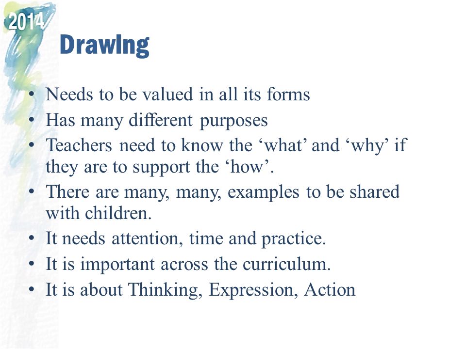 Drawing Needs to be valued in all its forms Has many different purposes Teachers need to know the ‘what’ and ‘why’ if they are to support the ‘how’.