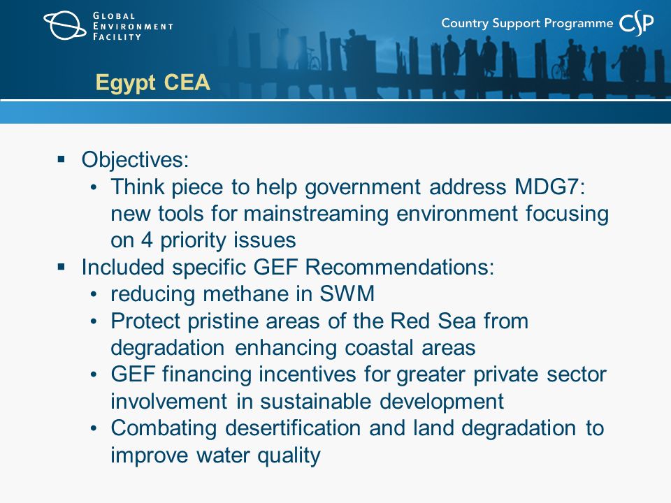 Egypt CEA  Objectives: Think piece to help government address MDG7: new tools for mainstreaming environment focusing on 4 priority issues  Included specific GEF Recommendations: reducing methane in SWM Protect pristine areas of the Red Sea from degradation enhancing coastal areas GEF financing incentives for greater private sector involvement in sustainable development Combating desertification and land degradation to improve water quality