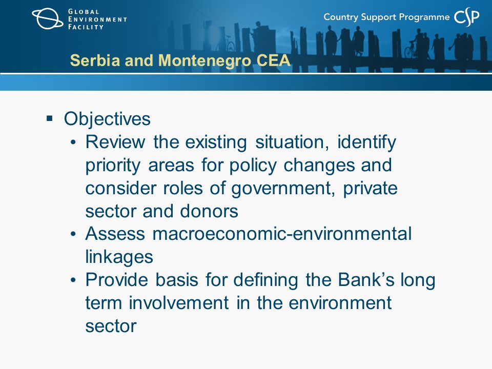 Serbia and Montenegro CEA  Objectives Review the existing situation, identify priority areas for policy changes and consider roles of government, private sector and donors Assess macroeconomic-environmental linkages Provide basis for defining the Bank’s long term involvement in the environment sector