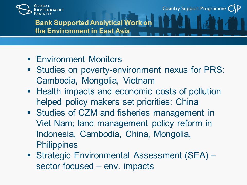 Bank Supported Analytical Work on the Environment in East Asia  Environment Monitors  Studies on poverty-environment nexus for PRS: Cambodia, Mongolia, Vietnam  Health impacts and economic costs of pollution helped policy makers set priorities: China  Studies of CZM and fisheries management in Viet Nam; land management policy reform in Indonesia, Cambodia, China, Mongolia, Philippines  Strategic Environmental Assessment (SEA) – sector focused – env.