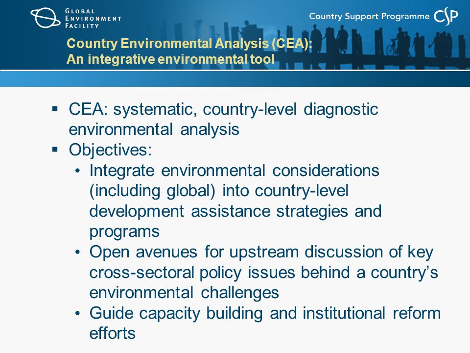 Country Environmental Analysis (CEA): An integrative environmental tool  CEA: systematic, country-level diagnostic environmental analysis  Objectives: Integrate environmental considerations (including global) into country-level development assistance strategies and programs Open avenues for upstream discussion of key cross-sectoral policy issues behind a country’s environmental challenges Guide capacity building and institutional reform efforts
