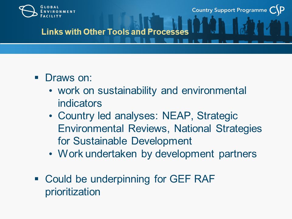 Links with Other Tools and Processes  Draws on: work on sustainability and environmental indicators Country led analyses: NEAP, Strategic Environmental Reviews, National Strategies for Sustainable Development Work undertaken by development partners  Could be underpinning for GEF RAF prioritization