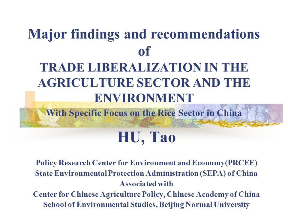 Major findings and recommendations of TRADE LIBERALIZATION IN THE AGRICULTURE SECTOR AND THE ENVIRONMENT With Specific Focus on the Rice Sector in China HU, Tao Policy Research Center for Environment and Economy(PRCEE) State Environmental Protection Administration (SEPA) of China Associated with Center for Chinese Agriculture Policy, Chinese Academy of China School of Environmental Studies, Beijing Normal University