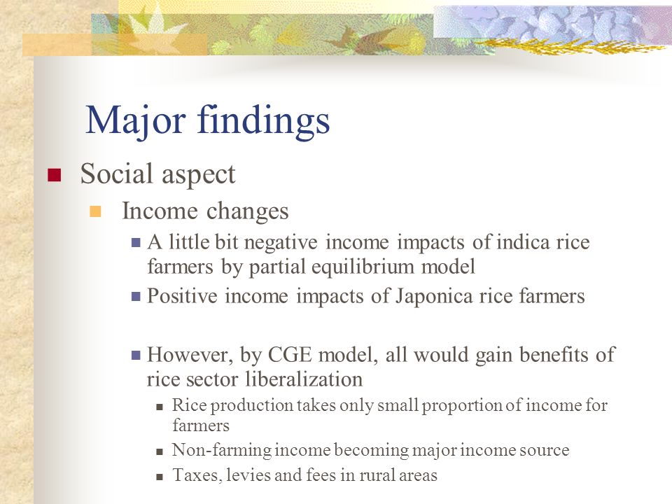 Major findings Social aspect Income changes A little bit negative income impacts of indica rice farmers by partial equilibrium model Positive income impacts of Japonica rice farmers However, by CGE model, all would gain benefits of rice sector liberalization Rice production takes only small proportion of income for farmers Non-farming income becoming major income source Taxes, levies and fees in rural areas