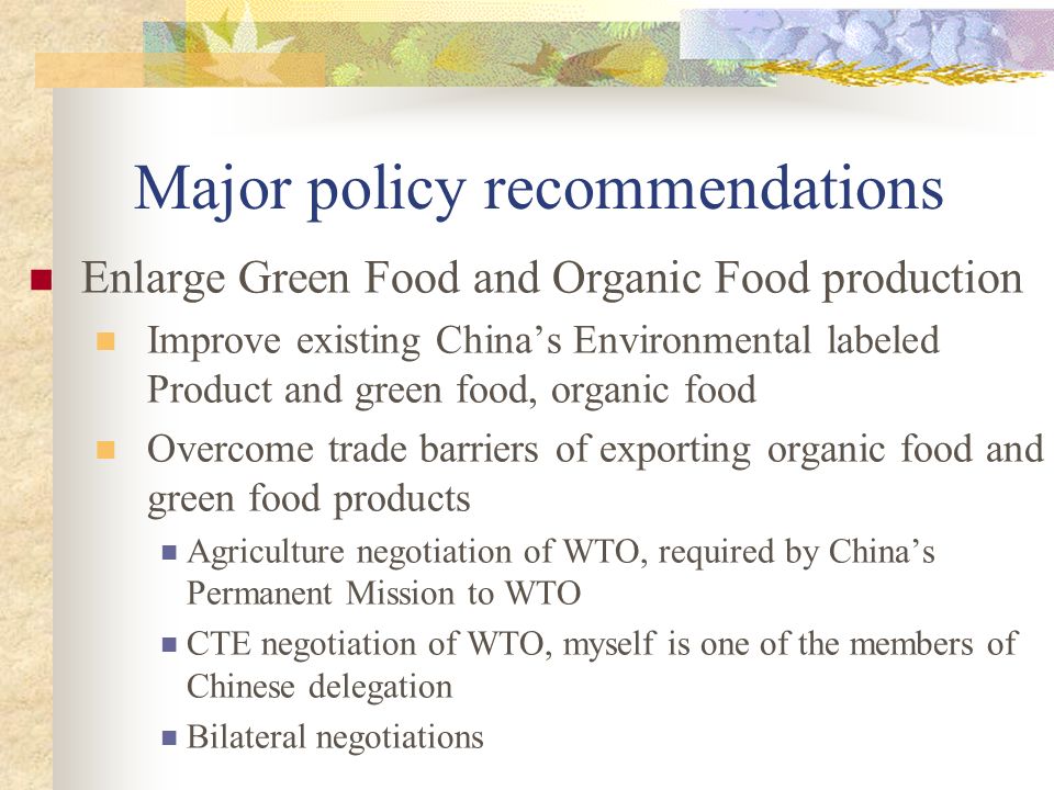 Major policy recommendations Enlarge Green Food and Organic Food production Improve existing China’s Environmental labeled Product and green food, organic food Overcome trade barriers of exporting organic food and green food products Agriculture negotiation of WTO, required by China’s Permanent Mission to WTO CTE negotiation of WTO, myself is one of the members of Chinese delegation Bilateral negotiations