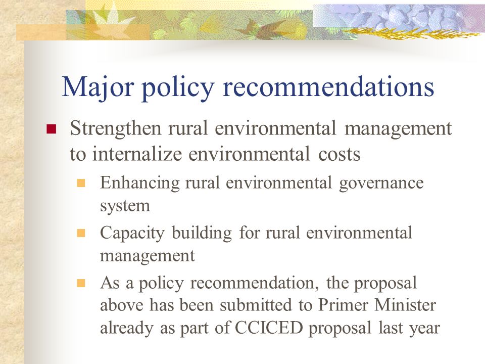 Major policy recommendations Strengthen rural environmental management to internalize environmental costs Enhancing rural environmental governance system Capacity building for rural environmental management As a policy recommendation, the proposal above has been submitted to Primer Minister already as part of CCICED proposal last year