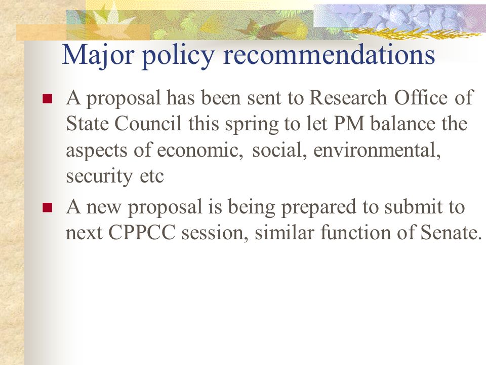 Major policy recommendations A proposal has been sent to Research Office of State Council this spring to let PM balance the aspects of economic, social, environmental, security etc A new proposal is being prepared to submit to next CPPCC session, similar function of Senate.
