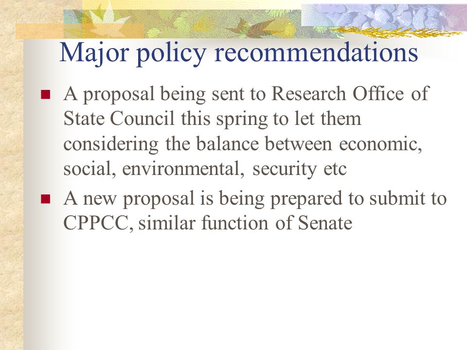 Major policy recommendations A proposal being sent to Research Office of State Council this spring to let them considering the balance between economic, social, environmental, security etc A new proposal is being prepared to submit to CPPCC, similar function of Senate