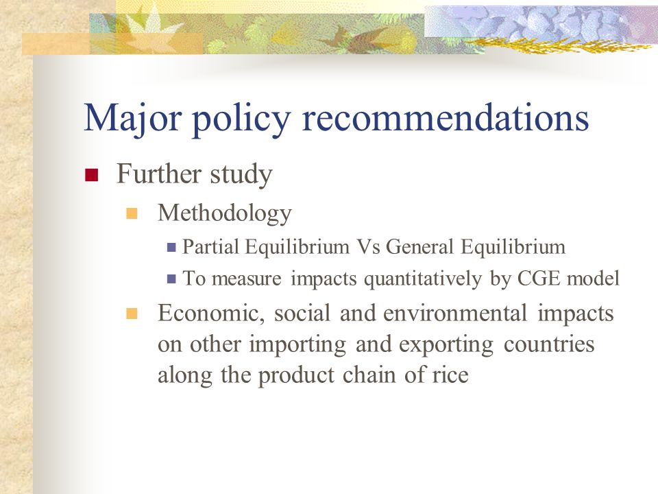 Major policy recommendations Further study Methodology Partial Equilibrium Vs General Equilibrium To measure impacts quantitatively by CGE model Economic, social and environmental impacts on other importing and exporting countries along the product chain of rice