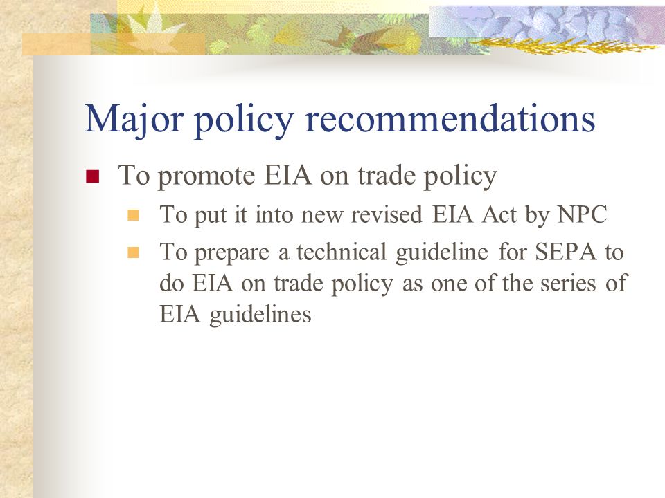 Major policy recommendations To promote EIA on trade policy To put it into new revised EIA Act by NPC To prepare a technical guideline for SEPA to do EIA on trade policy as one of the series of EIA guidelines
