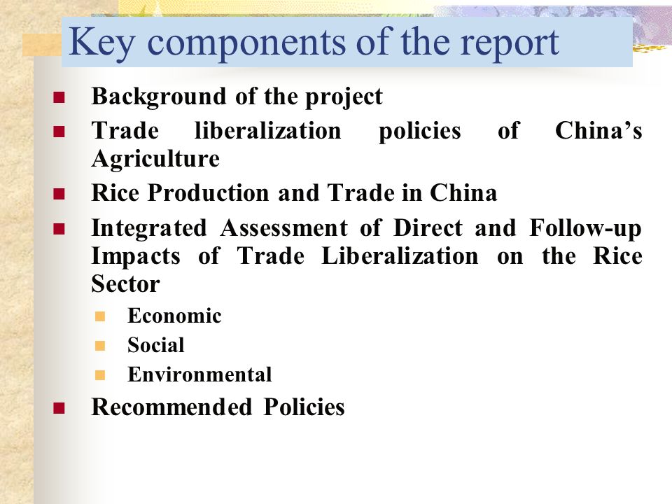 Key components of the report Background of the project Trade liberalization policies of China’s Agriculture Rice Production and Trade in China Integrated Assessment of Direct and Follow-up Impacts of Trade Liberalization on the Rice Sector Economic Social Environmental Recommended Policies