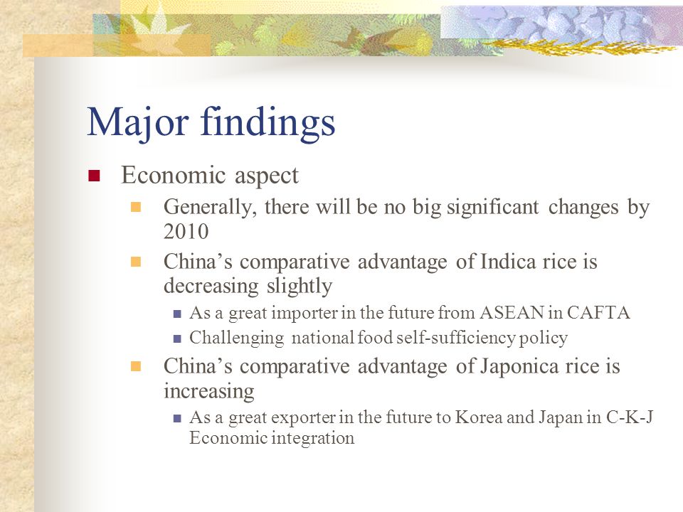 Major findings Economic aspect Generally, there will be no big significant changes by 2010 China’s comparative advantage of Indica rice is decreasing slightly As a great importer in the future from ASEAN in CAFTA Challenging national food self-sufficiency policy China’s comparative advantage of Japonica rice is increasing As a great exporter in the future to Korea and Japan in C-K-J Economic integration