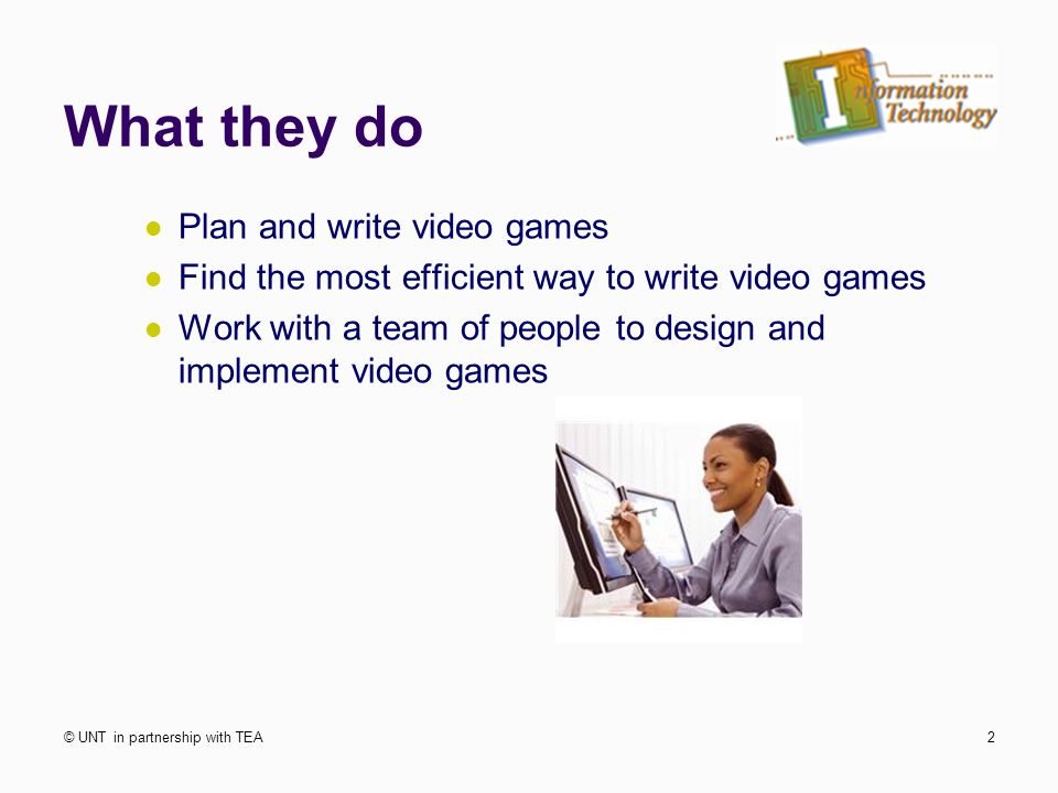 What they do Plan and write video games Find the most efficient way to write video games Work with a team of people to design and implement video games © UNT in partnership with TEA2