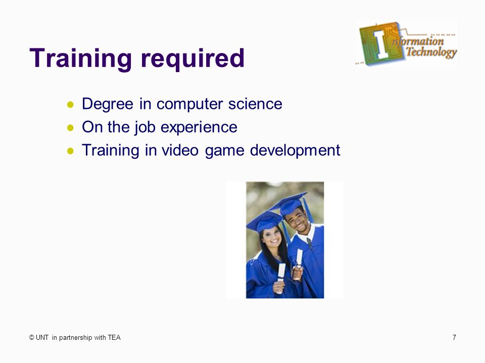 Training required Degree in computer science On the job experience Training in video game development © UNT in partnership with TEA7