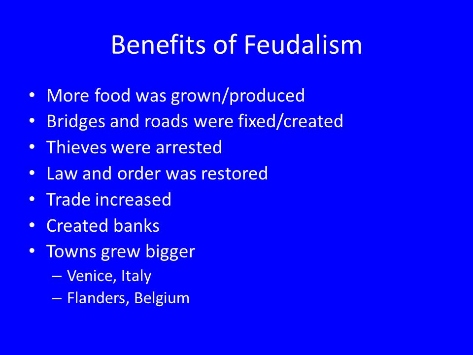 Benefits of Feudalism More food was grown/produced Bridges and roads were fixed/created Thieves were arrested Law and order was restored Trade increased Created banks Towns grew bigger – Venice, Italy – Flanders, Belgium