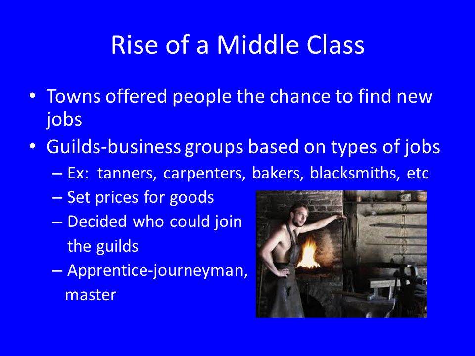 Rise of a Middle Class Towns offered people the chance to find new jobs Guilds-business groups based on types of jobs – Ex: tanners, carpenters, bakers, blacksmiths, etc – Set prices for goods – Decided who could join the guilds – Apprentice-journeyman, master