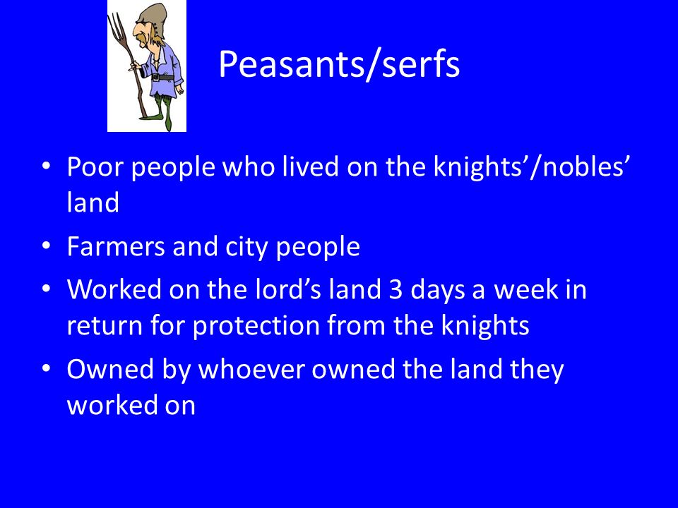 Peasants/serfs Poor people who lived on the knights’/nobles’ land Farmers and city people Worked on the lord’s land 3 days a week in return for protection from the knights Owned by whoever owned the land they worked on